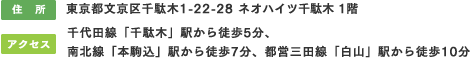 住所：東京都文京区千駄木1-22-28 ネオハイツ千駄木 1階／アクセス：千代田線「千駄木」駅から徒歩5分、南北線「本駒込」駅から徒歩7分、都営三田線「白山」駅から徒歩10分